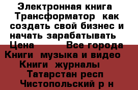 Электронная книга «Трансформатор» как создать свой бизнес и начать зарабатывать › Цена ­ 100 - Все города Книги, музыка и видео » Книги, журналы   . Татарстан респ.,Чистопольский р-н